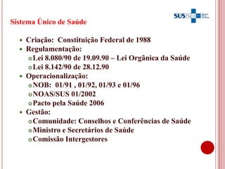 3
Sistema Único de Saúde
 Criação: Constituição Federal de 1988
 Regulamentação:
Lei 8.080/90 de 19.09.90 – Lei Orgânica da Saúde
Lei 8.142/90 de 28.12.90
 Operacionalização:
NOB: 01/91 , 01/92, 01/93 e 01/96
NOAS/SUS 01/2002
Pacto pela Saúde 2006
 Gestão:
Comunidade: Conselhos e Conferências de Saúde
Ministro e Secretários de Saúde
Comissão Intergestores
 