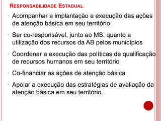 RESPONSABILIDADE ESTADUAL
• Acompanhar a implantação e execução das ações
de atenção básica em seu território
• Ser co-responsável, junto ao MS, quanto a
utilização dos recursos da AB pelos municípios
• Coordenar a execução das políticas de qualificação
de recursos humanos em seu território
• Co-financiar as ações de atenção básica
• Apoiar a execução das estratégias de avaliação da
atenção básica em seu território.
 