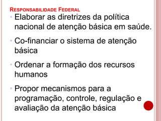 RESPONSABILIDADE FEDERAL
• Elaborar as diretrizes da política
nacional de atenção básica em saúde.
• Co-financiar o sistema de atenção
básica
• Ordenar a formação dos recursos
humanos
• Propor mecanismos para a
programação, controle, regulação e
avaliação da atenção básica
 