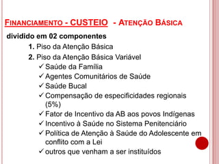 FINANCIAMENTO - CUSTEIO - ATENÇÃO BÁSICA
dividido em 02 componentes
1. Piso da Atenção Básica
2. Piso da Atenção Básica Variável
 Saúde da Família
 Agentes Comunitários de Saúde
 Saúde Bucal
 Compensação de especificidades regionais
(5%)
 Fator de Incentivo da AB aos povos Indígenas
 Incentivo à Saúde no Sistema Penitenciário
 Política de Atenção à Saúde do Adolescente em
conflito com a Lei
 outros que venham a ser instituídos
 