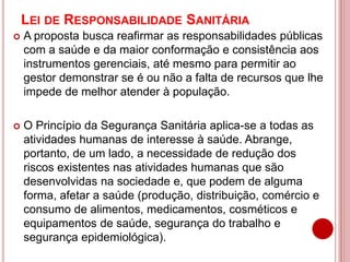 LEI DE RESPONSABILIDADE SANITÁRIA
 A proposta busca reafirmar as responsabilidades públicas
com a saúde e da maior conformação e consistência aos
instrumentos gerenciais, até mesmo para permitir ao
gestor demonstrar se é ou não a falta de recursos que lhe
impede de melhor atender à população.
 O Princípio da Segurança Sanitária aplica-se a todas as
atividades humanas de interesse à saúde. Abrange,
portanto, de um lado, a necessidade de redução dos
riscos existentes nas atividades humanas que são
desenvolvidas na sociedade e, que podem de alguma
forma, afetar a saúde (produção, distribuição, comércio e
consumo de alimentos, medicamentos, cosméticos e
equipamentos de saúde, segurança do trabalho e
segurança epidemiológica).
 