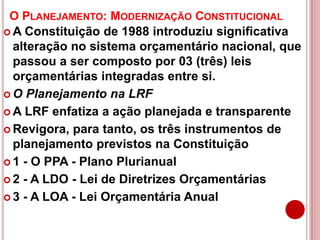 O PLANEJAMENTO: MODERNIZAÇÃO CONSTITUCIONAL
 A Constituição de 1988 introduziu significativa
alteração no sistema orçamentário nacional, que
passou a ser composto por 03 (três) leis
orçamentárias integradas entre si.
 O Planejamento na LRF
 A LRF enfatiza a ação planejada e transparente
 Revigora, para tanto, os três instrumentos de
planejamento previstos na Constituição
 1 - O PPA - Plano Plurianual
 2 - A LDO - Lei de Diretrizes Orçamentárias
 3 - A LOA - Lei Orçamentária Anual
 
