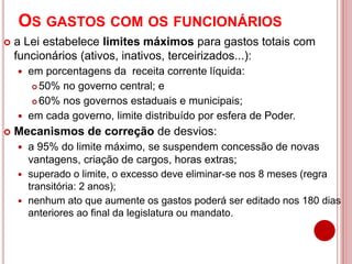 OS GASTOS COM OS FUNCIONÁRIOS
 a Lei estabelece limites máximos para gastos totais com
funcionários (ativos, inativos, terceirizados...):
 em porcentagens da receita corrente líquida:
 50% no governo central; e
 60% nos governos estaduais e municipais;
 em cada governo, limite distribuído por esfera de Poder.
 Mecanismos de correção de desvios:
 a 95% do limite máximo, se suspendem concessão de novas
vantagens, criação de cargos, horas extras;
 superado o limite, o excesso deve eliminar-se nos 8 meses (regra
transitória: 2 anos);
 nenhum ato que aumente os gastos poderá ser editado nos 180 dias
anteriores ao final da legislatura ou mandato.
 