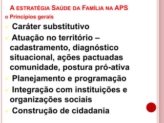 A ESTRATÉGIA SAÚDE DA FAMÍLIA NA APS
 Princípios gerais
 Caráter substitutivo
 Atuação no território –
cadastramento, diagnóstico
situacional, ações pactuadas
comunidade, postura pró-ativa
 Planejamento e programação
 Integração com instituições e
organizações sociais
 Construção de cidadania
 
