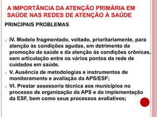 A IMPORTÂNCIA DA ATENÇÃO PRIMÁRIA EM
SAÚDE NAS REDES DE ATENÇÃO À SAÚDE
PRINCIPAIS PROBLEMAS
o IV. Modelo fragmentado, voltado, prioritariamente, para
atenção às condições agudas, em detrimento da
promoção da saúde e da atenção às condições crônicas,
sem articulação entre os vários pontos da rede de
cuidados em saúde.
o V. Ausência de metodologias e instrumentos de
monitoramento e avaliação da APS/ESF;
o VI. Prestar assessoria técnica aos municípios no
processo de organização da APS e da implementação
da ESF, bem como seus processos avaliativos;
 
