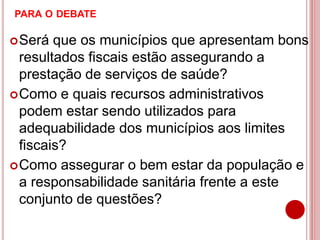 PARA O DEBATE
Será que os municípios que apresentam bons
resultados fiscais estão assegurando a
prestação de serviços de saúde?
Como e quais recursos administrativos
podem estar sendo utilizados para
adequabilidade dos municípios aos limites
fiscais?
Como assegurar o bem estar da população e
a responsabilidade sanitária frente a este
conjunto de questões?
 