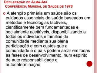 DECLARAÇÃO DE ALMA-ATA
CONFERÊNCIA MUNDIAL DE SAÚDE DE 1978
 A atenção primária em saúde são os
cuidados essenciais de saúde baseados em
métodos e tecnologias factíveis,
cientificamente bem fundamentadas e
socialmente aceitáveis, disponibilizando a
todos os indivíduos e famílias da
comunidade mediante sua plena
participação e com custos que a
comunidade e o país podem arcar em todas
as fases de desenvolvimento, num espírito
de auto responsabilidade e
autodeterminação.
 