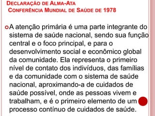 DECLARAÇÃO DE ALMA-ATA
CONFERÊNCIA MUNDIAL DE SAÚDE DE 1978
A atenção primária é uma parte integrante do
sistema de saúde nacional, sendo sua função
central e o foco principal, e para o
desenvolvimento social e econômico global
da comunidade. Ela representa o primeiro
nível de contato dos indivíduos, das famílias
e da comunidade com o sistema de saúde
nacional, aproximando-a de cuidados de
saúde possível, onde as pessoas vivem e
trabalham, e é o primeiro elemento de um
processo contínuo de cuidados de saúde.
 