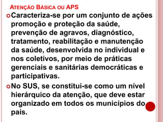 ATENÇÃO BÁSICA OU APS
Caracteriza-se por um conjunto de ações
promoção e proteção da saúde,
prevenção de agravos, diagnóstico,
tratamento, reabilitação e manutenção
da saúde, desenvolvida no individual e
nos coletivos, por meio de práticas
gerenciais e sanitárias democráticas e
participativas.
No SUS, se constitui-se como um nível
hierárquico da atenção, que deve estar
organizado em todos os municípios do
país.
 