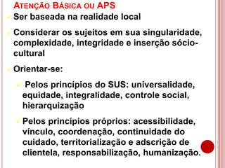 ATENÇÃO BÁSICA OU APS
 Ser baseada na realidade local
 Considerar os sujeitos em sua singularidade,
complexidade, integridade e inserção sócio-
cultural
 Orientar-se:
 Pelos princípios do SUS: universalidade,
equidade, integralidade, controle social,
hierarquização
 Pelos princípios próprios: acessibilidade,
vínculo, coordenação, continuidade do
cuidado, territorialização e adscrição de
clientela, responsabilização, humanização.
 