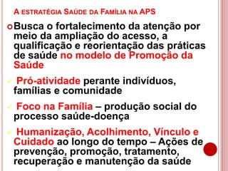 A ESTRATÉGIA SAÚDE DA FAMÍLIA NA APS
Busca o fortalecimento da atenção por
meio da ampliação do acesso, a
qualificação e reorientação das práticas
de saúde no modelo de Promoção da
Saúde
 Pró-atividade perante indivíduos,
famílias e comunidade
 Foco na Família – produção social do
processo saúde-doença
 Humanização, Acolhimento, Vínculo e
Cuidado ao longo do tempo – Ações de
prevenção, promoção, tratamento,
recuperação e manutenção da saúde
 