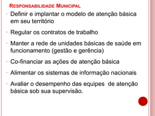 RESPONSABILIDADE MUNICIPAL
• Definir e implantar o modelo de atenção básica
em seu território
• Regular os contratos de trabalho
• Manter a rede de unidades básicas de saúde em
funcionamento (gestão e gerência)
• Co-financiar as ações de atenção básica
• Alimentar os sistemas de informação nacionais
• Avaliar o desempenho das equipes de atenção
básica sob sua supervisão.
 