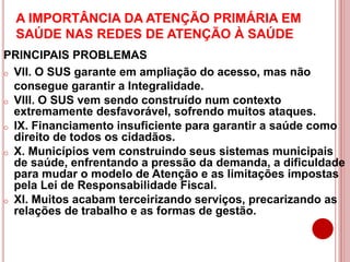 A IMPORTÂNCIA DA ATENÇÃO PRIMÁRIA EM
SAÚDE NAS REDES DE ATENÇÃO À SAÚDE
PRINCIPAIS PROBLEMAS
o VII. O SUS garante em ampliação do acesso, mas não
consegue garantir a Integralidade.
o VIII. O SUS vem sendo construído num contexto
extremamente desfavorável, sofrendo muitos ataques.
o IX. Financiamento insuficiente para garantir a saúde como
direito de todos os cidadãos.
o X. Municípios vem construindo seus sistemas municipais
de saúde, enfrentando a pressão da demanda, a dificuldade
para mudar o modelo de Atenção e as limitações impostas
pela Lei de Responsabilidade Fiscal.
o XI. Muitos acabam terceirizando serviços, precarizando as
relações de trabalho e as formas de gestão.
 