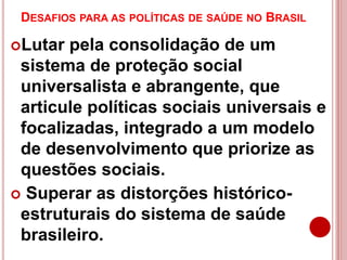 DESAFIOS PARA AS POLÍTICAS DE SAÚDE NO BRASIL
Lutar pela consolidação de um
sistema de proteção social
universalista e abrangente, que
articule políticas sociais universais e
focalizadas, integrado a um modelo
de desenvolvimento que priorize as
questões sociais.
 Superar as distorções histórico-
estruturais do sistema de saúde
brasileiro.
 