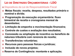 LEI DE DIRETRIZES ORÇAMENTÁRIAS - LDO
 Dispositivos da Lei de Responsabilidade Fiscal
 Metas fiscais: receita, despesa, resultados primário e
nominal e dívida;
 Programação da execução orçamentária: fluxo
bimestral de receita e cronograma mensal de
desembolso;
 Limitação de empenho e movimentação financeira;
 Controle de custos e avaliação dos resultados;
 Concessão ou ampliação de incentivo ou benefício de
natureza tributária com renúncia de receita;
 Transferências voluntárias;
 Recursos para pessoas físicas e jurídicas;
 Inclusão de novos projetos;
 Reserva de Contingência: montante e aplicação;
 