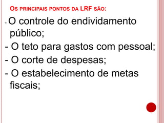 OS PRINCIPAIS PONTOS DA LRF SÃO:
- O controle do endividamento
público;
- O teto para gastos com pessoal;
- O corte de despesas;
- O estabelecimento de metas
fiscais;
 