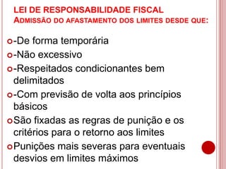 LEI DE RESPONSABILIDADE FISCAL
ADMISSÃO DO AFASTAMENTO DOS LIMITES DESDE QUE:
-De forma temporária
-Não excessivo
-Respeitados condicionantes bem
delimitados
-Com previsão de volta aos princípios
básicos
São fixadas as regras de punição e os
critérios para o retorno aos limites
Punições mais severas para eventuais
desvios em limites máximos
 