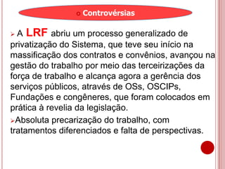  A LRF abriu um processo generalizado de
privatização do Sistema, que teve seu início na
massificação dos contratos e convênios, avançou na
gestão do trabalho por meio das terceirizações da
força de trabalho e alcança agora a gerência dos
serviços públicos, através de OSs, OSCIPs,
Fundações e congêneres, que foram colocados em
prática à revelia da legislação.
Absoluta precarização do trabalho, com
tratamentos diferenciados e falta de perspectivas.
 Controvérsias
 