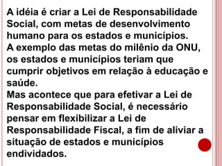 A idéia é criar a Lei de Responsabilidade
Social, com metas de desenvolvimento
humano para os estados e municípios.
A exemplo das metas do milênio da ONU,
os estados e municípios teriam que
cumprir objetivos em relação à educação e
saúde.
Mas acontece que para efetivar a Lei de
Responsabilidade Social, é necessário
pensar em flexibilizar a Lei de
Responsabilidade Fiscal, a fim de aliviar a
situação de estados e municípios
endividados.
 
