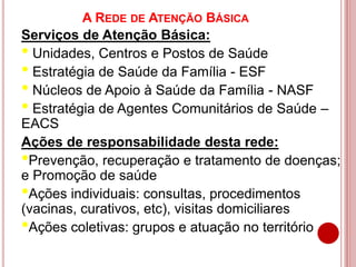 A REDE DE ATENÇÃO BÁSICA
Serviços de Atenção Básica:
• Unidades, Centros e Postos de Saúde
• Estratégia de Saúde da Família - ESF
• Núcleos de Apoio à Saúde da Família - NASF
• Estratégia de Agentes Comunitários de Saúde –
EACS
Ações de responsabilidade desta rede:
•Prevenção, recuperação e tratamento de doenças;
e Promoção de saúde
•Ações individuais: consultas, procedimentos
(vacinas, curativos, etc), visitas domiciliares
•Ações coletivas: grupos e atuação no território
 