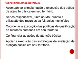 RESPONSABILIDADE ESTADUAL
• Acompanhar a implantação e execução das ações
de atenção básica em seu território
• Ser co-responsável, junto ao MS, quanto a
utilização dos recursos da AB pelos municípios
• Coordenar a execução das políticas de qualificação
de recursos humanos em seu território
• Co-financiar as ações de atenção básica
• Apoiar a execução das estratégias de avaliação da
atenção básica em seu território.
 