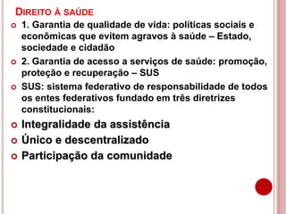 DIREITO À SAÚDE
 1. Garantia de qualidade de vida: políticas sociais e
econômicas que evitem agravos à saúde – Estado,
sociedade e cidadão
 2. Garantia de acesso a serviços de saúde: promoção,
proteção e recuperação – SUS
 SUS: sistema federativo de responsabilidade de todos
os entes federativos fundado em três diretrizes
constitucionais:
 Integralidade da assistência
 Único e descentralizado
 Participação da comunidade
 