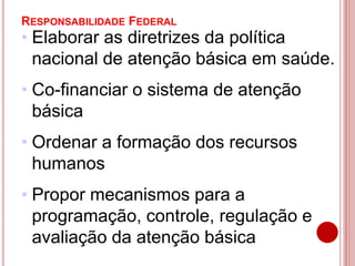 RESPONSABILIDADE FEDERAL
• Elaborar as diretrizes da política
nacional de atenção básica em saúde.
• Co-financiar o sistema de atenção
básica
• Ordenar a formação dos recursos
humanos
• Propor mecanismos para a
programação, controle, regulação e
avaliação da atenção básica
 