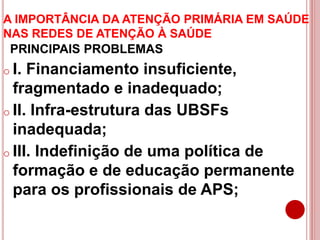A IMPORTÂNCIA DA ATENÇÃO PRIMÁRIA EM SAÚDE
NAS REDES DE ATENÇÃO À SAÚDE
PRINCIPAIS PROBLEMAS
o I. Financiamento insuficiente,
fragmentado e inadequado;
o II. Infra-estrutura das UBSFs
inadequada;
o III. Indefinição de uma política de
formação e de educação permanente
para os profissionais de APS;
 
