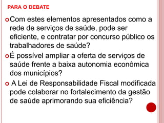 PARA O DEBATE
Com estes elementos apresentados como a
rede de serviços de saúde, pode ser
eficiente, e contratar por concurso público os
trabalhadores de saúde?
É possível ampliar a oferta de serviços de
saúde frente a baixa autonomia econômica
dos municípios?
 A Lei de Responsabilidade Fiscal modificada
pode colaborar no fortalecimento da gestão
de saúde aprimorando sua eficiência?
 
