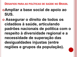 DESAFIOS PARA AS POLÍTICAS DE SAÚDE NO BRASIL
Ampliar a base social de apoio ao
SUS.
 Assegurar o direito de todos os
cidadãos à saúde, articulando
padrões nacionais de política com o
respeito à diversidade regional e a
necessidade de superação das
desigualdades injustas (entre
regiões e grupos da população).
 