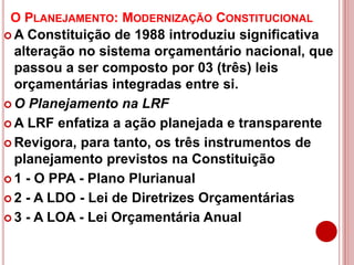 O PLANEJAMENTO: MODERNIZAÇÃO CONSTITUCIONAL
 A Constituição de 1988 introduziu significativa
alteração no sistema orçamentário nacional, que
passou a ser composto por 03 (três) leis
orçamentárias integradas entre si.
 O Planejamento na LRF
 A LRF enfatiza a ação planejada e transparente
 Revigora, para tanto, os três instrumentos de
planejamento previstos na Constituição
 1 - O PPA - Plano Plurianual
 2 - A LDO - Lei de Diretrizes Orçamentárias
 3 - A LOA - Lei Orçamentária Anual
 