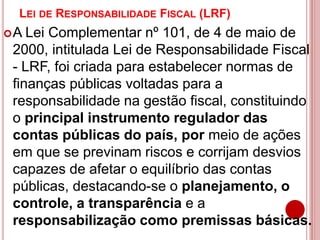 LEI DE RESPONSABILIDADE FISCAL (LRF)
A Lei Complementar nº 101, de 4 de maio de
2000, intitulada Lei de Responsabilidade Fiscal
- LRF, foi criada para estabelecer normas de
finanças públicas voltadas para a
responsabilidade na gestão fiscal, constituindo
o principal instrumento regulador das
contas públicas do país, por meio de ações
em que se previnam riscos e corrijam desvios
capazes de afetar o equilíbrio das contas
públicas, destacando-se o planejamento, o
controle, a transparência e a
responsabilização como premissas básicas.
 