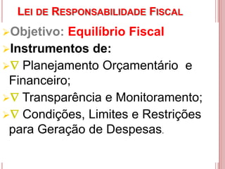 LEI DE RESPONSABILIDADE FISCAL
Objetivo: Equilíbrio Fiscal
Instrumentos de:
 Planejamento Orçamentário e
Financeiro;
 Transparência e Monitoramento;
 Condições, Limites e Restrições
para Geração de Despesas.
 