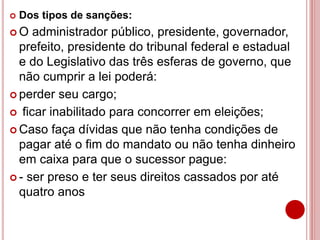  Dos tipos de sanções:
 O administrador público, presidente, governador,
prefeito, presidente do tribunal federal e estadual
e do Legislativo das três esferas de governo, que
não cumprir a lei poderá:
 perder seu cargo;
 ficar inabilitado para concorrer em eleições;
 Caso faça dívidas que não tenha condições de
pagar até o fim do mandato ou não tenha dinheiro
em caixa para que o sucessor pague:
 - ser preso e ter seus direitos cassados por até
quatro anos
 