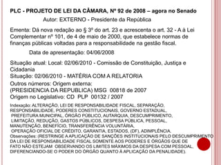 PLC - PROJETO DE LEI DA CÂMARA, Nº 92 de 2008 – agora no Senado
Ementa: Dá nova redação ao § 3º do art. 23 e acrescenta o art. 32 - A à Lei
Complementar nº 101, de 4 de maio de 2000, que estabelece normas de
finanças públicas voltadas para a responsabilidade na gestão fiscal.
Autor: EXTERNO - Presidente da República
Data de apresentação: 04/06/2008
Situação atual: Local: 02/06/2010 - Comissão de Constituição, Justiça e
Cidadania
Situação: 02/06/2010 - MATÉRIA COM A RELATORIA
Outros números: Origem externa:
(PRESIDENCIA DA REPUBLICA) MSG 00818 de 2007
Origem no Legislativo: CD PLP 00132 / 2007
Indexação: ALTERAÇÃO, LEI DE RESPONSABILIDADE FISCAL, SEPARAÇÃO,
RESPONSABILIDADE, PODERES CONSTITUCIONAIS, GOVERNO ESTADUAL,
PREFEITURA MUNICIPAL, ÓRGÃO PÚBLICO, AUTARQUIA, DESCUMPRIMENTO,
LIMITAÇÃO, REDUÇÃO, GASTOS PÚBLICOS, DESPESA PÚBLICA, PESSOAL,
MANUTENÇÃO, BENEFÍCIO, TRANSFERÊNCIA VOLUNTÁRIA,
OPERAÇÃO OFICIAL DE CRÉDITO, GARANTIA, ESTADOS, (DF), ADIMPLÊNCIA.
Observações: (RESTRINGE A APLICAÇÃO DE SANÇÕES INSTITUCIONAIS PELO DESCUMPRIMENTO
DA LEI DE RESPONSABILIDADE FISCAL SOMENTE AOS PODERES E ÓRGÃOS QUE DE
FATO NÃO ESTEJAM OBSERVANDO OS LIMITES MÁXIMOS DA DESPESA COM PESSOAL,
DIFERENCIANDO-SE O PODER DO ÓRGÃO QUANTO À APLICAÇÃO DA PENALIDADE).
 