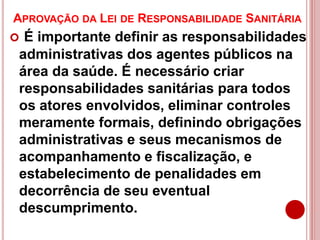 APROVAÇÃO DA LEI DE RESPONSABILIDADE SANITÁRIA
 É importante definir as responsabilidades
administrativas dos agentes públicos na
área da saúde. É necessário criar
responsabilidades sanitárias para todos
os atores envolvidos, eliminar controles
meramente formais, definindo obrigações
administrativas e seus mecanismos de
acompanhamento e fiscalização, e
estabelecimento de penalidades em
decorrência de seu eventual
descumprimento.
 