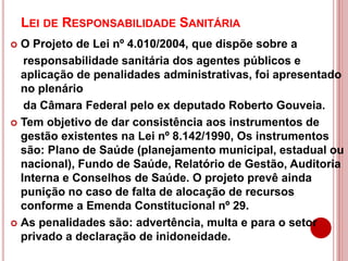 LEI DE RESPONSABILIDADE SANITÁRIA
 O Projeto de Lei nº 4.010/2004, que dispõe sobre a
responsabilidade sanitária dos agentes públicos e
aplicação de penalidades administrativas, foi apresentado
no plenário
da Câmara Federal pelo ex deputado Roberto Gouveia.
 Tem objetivo de dar consistência aos instrumentos de
gestão existentes na Lei nº 8.142/1990, Os instrumentos
são: Plano de Saúde (planejamento municipal, estadual ou
nacional), Fundo de Saúde, Relatório de Gestão, Auditoria
Interna e Conselhos de Saúde. O projeto prevê ainda
punição no caso de falta de alocação de recursos
conforme a Emenda Constitucional nº 29.
 As penalidades são: advertência, multa e para o setor
privado a declaração de inidoneidade.
 