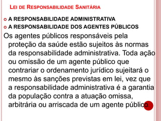 LEI DE RESPONSABILIDADE SANITÁRIA
 A RESPONSABILIDADE ADMINISTRATIVA
 A RESPONSABILIDADE DOS AGENTES PÚBLICOS
Os agentes públicos responsáveis pela
proteção da saúde estão sujeitos às normas
da responsabilidade administrativa. Toda ação
ou omissão de um agente público que
contrariar o ordenamento jurídico sujeitará o
mesmo às sanções previstas em lei, vez que
a responsabilidade administrativa é a garantia
da população contra a atuação omissa,
arbitrária ou arriscada de um agente público.
 