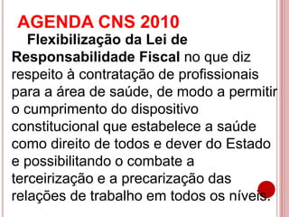 AGENDA CNS 2010
Flexibilização da Lei de
Responsabilidade Fiscal no que diz
respeito à contratação de profissionais
para a área de saúde, de modo a permitir
o cumprimento do dispositivo
constitucional que estabelece a saúde
como direito de todos e dever do Estado
e possibilitando o combate a
terceirização e a precarização das
relações de trabalho em todos os níveis.
 