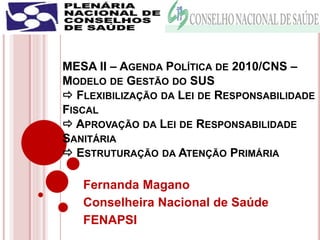 MESA II – AGENDA POLÍTICA DE 2010/CNS –
MODELO DE GESTÃO DO SUS
 FLEXIBILIZAÇÃO DA LEI DE RESPONSABILIDADE
FISCAL
 APROVAÇÃO DA LEI DE RESPONSABILIDADE
SANITÁRIA
 ESTRUTURAÇÃO DA ATENÇÃO PRIMÁRIA
Fernanda Magano
Conselheira Nacional de Saúde
FENAPSI
 