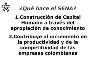 ¿Qué hace el SENA?
1.Construcción de Capital
Humano a través del
apropiación de conocimiento
2.Contribuye al incremento de
la productividad y de la
competitividad de las
empresas colombianas
 