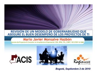 REVISIÓN DE UN MODELO DE GOBERNABILIDAD QUE 
ASEGURE EL BUEN DESEMPEÑO DE LOS PROYECTOS DE TI
          Mario Javier Monsalve Hazbón
 Gerente de Proyectos & Consultor en Arquitectura Empresarial, SOA, BPM, ITIL, COBIT, ISO 27001 & CMMi




                                                              Bogotá, Septiembre 2 de 2010
 