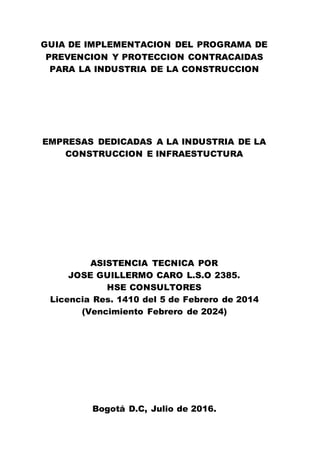 GUIA DE IMPLEMENTACION DEL PROGRAMA DE
PREVENCION Y PROTECCION CONTRACAIDAS
PARA LA INDUSTRIA DE LA CONSTRUCCION
EMPRESAS DEDICADAS A LA INDUSTRIA DE LA
CONSTRUCCION E INFRAESTUCTURA
ASISTENCIA TECNICA POR
JOSE GUILLERMO CARO L.S.O 2385.
HSE CONSULTORES
Licencia Res. 1410 del 5 de Febrero de 2014
(Vencimiento Febrero de 2024)
Bogotá D.C, Julio de 2016.
 