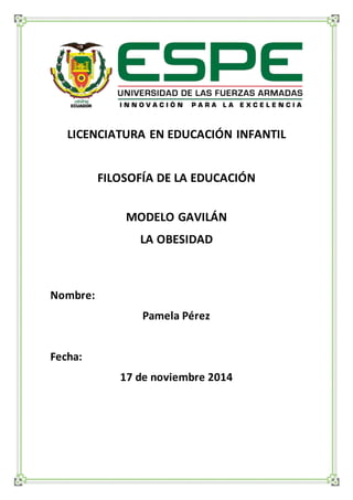 LICENCIATURA EN EDUCACIÓN INFANTIL 
FILOSOFÍA DE LA EDUCACIÓN 
MODELO GAVILÁN 
LA OBESIDAD 
Nombre: 
Pamela Pérez 
Fecha: 
17 de noviembre 2014 
 