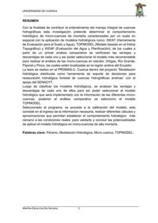 UNIVERSIDAD DE CUENCA
Martha Elena Carrillo Serrano 1
RESUMEN
Con la finalidad de contribuir al entendimiento del manejo integral de cuencas
hidrográficas esta investigación pretende determinar el comportamiento
hidrológico de micro-cuencas de montaña caracterizadas por un suelo en
especial con la aplicación de modelos hidrológicos como: SWAT (Herramienta
de Evaluación para el Suelo y Agua), TOPMODEL (Modelo basado en el Índice
Topográfico) y WEAP (Evaluación del Agua y Planificación); de los cuales a
partir de un primer análisis comparativo se verificaran las ventajas y
desventajas de cada uno y así poder seleccionar el modelo más recomendable
para realizar el análisis de las micro-cuencas en estudio, Ortigas, Río Grande,
Pajonal y Pinos, las cuales están localizadas en la región andina del Ecuador
La tesis se realizo en el PROMAS-U. Cuenca dentro del proyecto “Modelación
hidrológica distribuida como herramienta de soporte de decisiones para
restauración hidrológica forestal de cuencas hidrográficas andinas” con el
apoyo del SENACYT.
Luego de clasificar los modelos hidrológicos, se analizan las ventajas y
desventajas de cada uno de ellos para así poder seleccionar el modelo
hidrológico que será implementado con la información de las diferentes micro-
cuencas, posterior al análisis comparativo se selecciono el modelo
TOPMODEL.
Seleccionado el programa, se procede a la calibración del modelo, esto
consiste en el ingreso de la información necesaria, realizar diferentes cálculos y
aproximaciones que permitan establecer el comportamiento hidrológico más
cercano a las condiciones reales; para validarlo y concluir las potencialidades
de aplicar el modelo hidrológico en micro-cuencas de alta montaña.
Palabras clave: Páramo, Modelación Hidrológica, Micro cuenca, TOPMODEL.
 