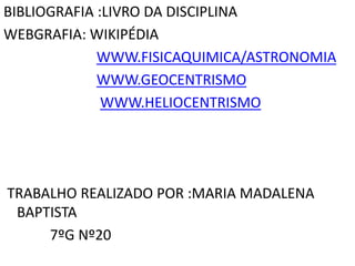 BIBLIOGRAFIA :LIVRO DA DISCIPLINA
WEBGRAFIA: WIKIPÉDIA
WWW.FISICAQUIMICA/ASTRONOMIA
WWW.GEOCENTRISMO
WWW.HELIOCENTRISMO

TRABALHO REALIZADO POR :MARIA MADALENA
BAPTISTA
7ºG Nº20

 