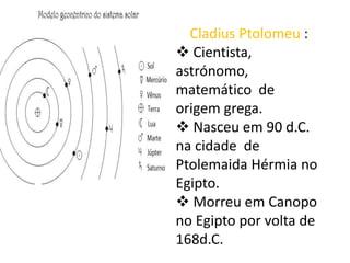 Cladius Ptolomeu :
 Cientista,
astrónomo,
matemático de
origem grega.
 Nasceu em 90 d.C.
na cidade de
Ptolemaida Hérmia no
Egipto.
 Morreu em Canopo
no Egipto por volta de
168d.C.

 