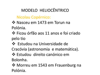 MODELO HELIOCÊNTRICO
Nicolau Copérnico:
 Nasceu em 1473 em Torun na
Polónia.
 Ficou órfão aos 11 anos e foi criado
pelo tio
 Estudou na Universidade de
Cracóvia (astronomia e matemática).
 Estudou direito canónico em
Bolonha.
 Morreu em 1543 em Frauenburg na
Polónia.

 