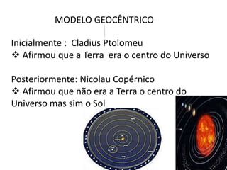 MODELO GEOCÊNTRICO
Inicialmente : Cladius Ptolomeu
 Afirmou que a Terra era o centro do Universo
Posteriormente: Nicolau Copérnico
 Afirmou que não era a Terra o centro do
Universo mas sim o Sol

 