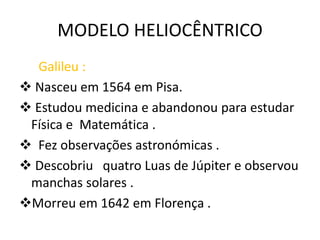 MODELO HELIOCÊNTRICO
Galileu :
 Nasceu em 1564 em Pisa.
 Estudou medicina e abandonou para estudar
Física e Matemática .
 Fez observações astronómicas .
 Descobriu quatro Luas de Júpiter e observou
manchas solares .
Morreu em 1642 em Florença .

 